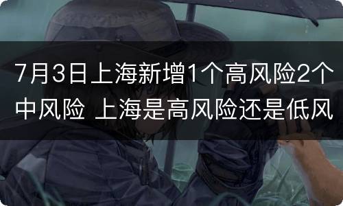7月3日上海新增1个高风险2个中风险 上海是高风险还是低风险地区7月