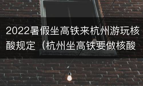 2022暑假坐高铁来杭州游玩核酸规定（杭州坐高铁要做核酸）