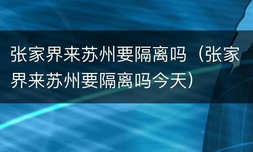 张家界来苏州要隔离吗（张家界来苏州要隔离吗今天）
