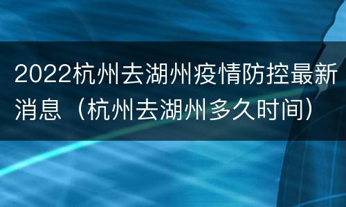2022杭州去湖州疫情防控最新消息（杭州去湖州多久时间）