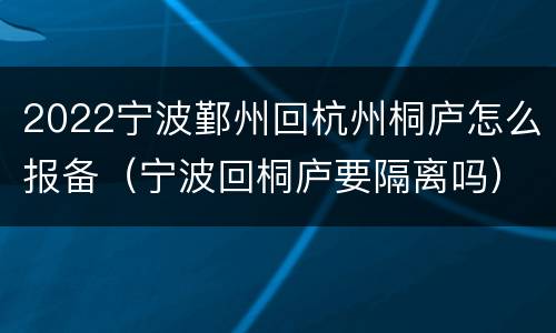2022宁波鄞州回杭州桐庐怎么报备（宁波回桐庐要隔离吗）