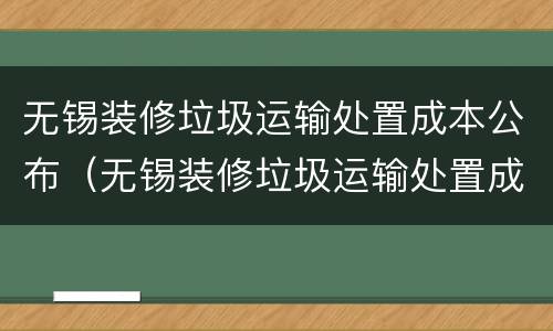 无锡装修垃圾运输处置成本公布（无锡装修垃圾运输处置成本公布公告）