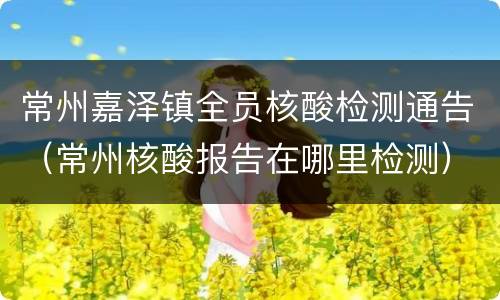 常州嘉泽镇全员核酸检测通告（常州核酸报告在哪里检测）