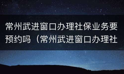 常州武进窗口办理社保业务要预约吗（常州武进窗口办理社保业务要预约吗多少钱）