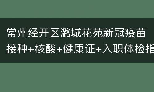 常州经开区潞城花苑新冠疫苗接种+核酸+健康证+入职体检指南