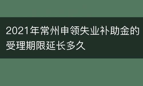 2021年常州申领失业补助金的受理期限延长多久