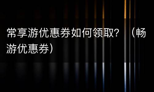 常享游优惠券如何领取？（畅游优惠券）