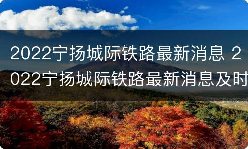 2022宁扬城际铁路最新消息 2022宁扬城际铁路最新消息及时间
