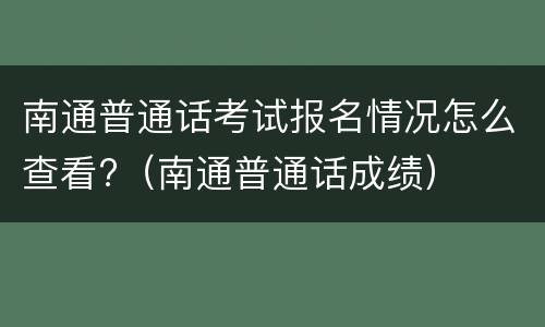 南通普通话考试报名情况怎么查看?（南通普通话成绩）