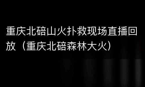 重庆北碚山火扑救现场直播回放（重庆北碚森林大火）