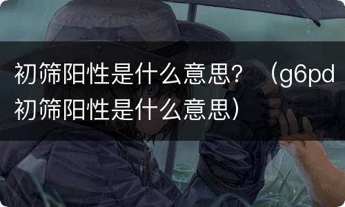 初筛阳性是什么意思？（g6pd初筛阳性是什么意思）