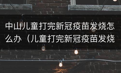 中山儿童打完新冠疫苗发烧怎么办（儿童打完新冠疫苗发烧了怎么办）