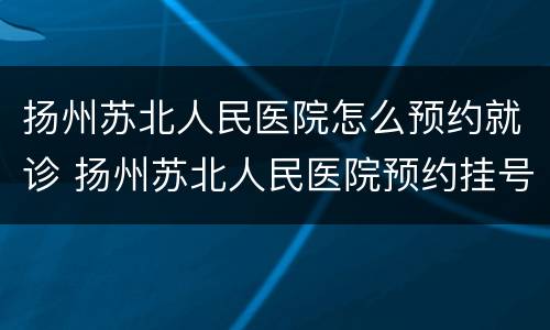 扬州苏北人民医院怎么预约就诊 扬州苏北人民医院预约挂号怎么挂