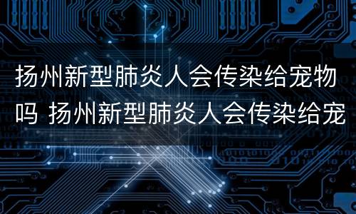 扬州新型肺炎人会传染给宠物吗 扬州新型肺炎人会传染给宠物吗视频