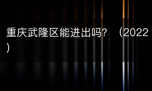 重庆武隆区能进出吗？（2022）