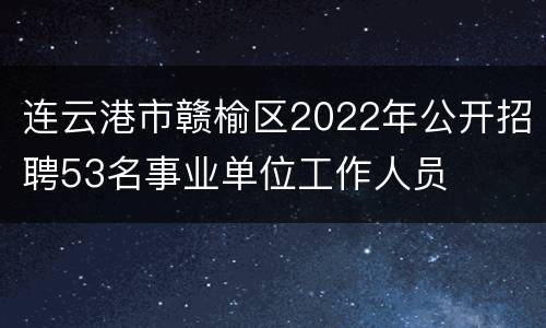 连云港市赣榆区2022年公开招聘53名事业单位工作人员