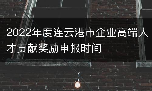 2022年度连云港市企业高端人才贡献奖励申报时间