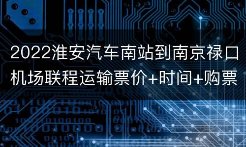 2022淮安汽车南站到南京禄口机场联程运输票价+时间+购票入口