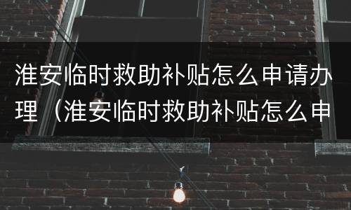淮安临时救助补贴怎么申请办理（淮安临时救助补贴怎么申请办理流程）