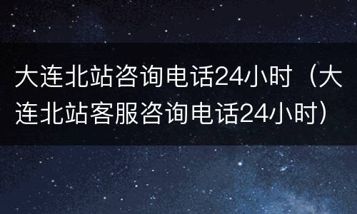 大连北站咨询电话24小时（大连北站客服咨询电话24小时）