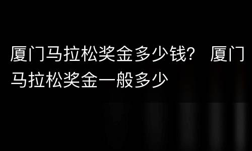 厦门马拉松奖金多少钱？ 厦门马拉松奖金一般多少