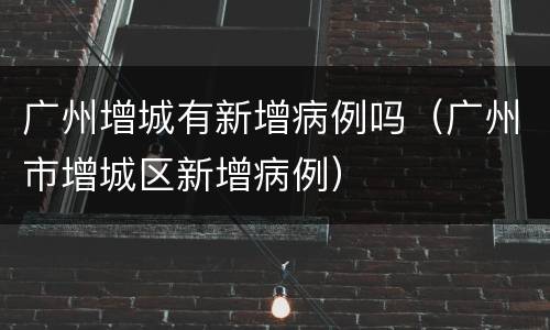 广州增城有新增病例吗（广州市增城区新增病例）