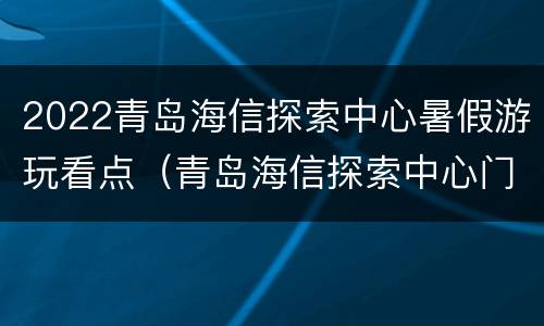 2022青岛海信探索中心暑假游玩看点（青岛海信探索中心门票开放吗）