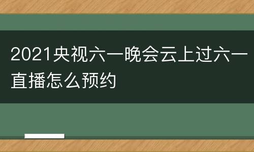 2021央视六一晚会云上过六一直播怎么预约
