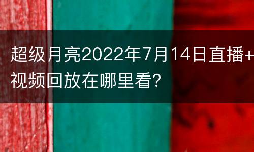 超级月亮2022年7月14日直播+视频回放在哪里看？