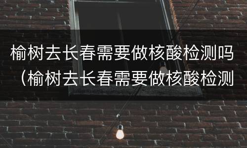 榆树去长春需要做核酸检测吗（榆树去长春需要做核酸检测吗现在）