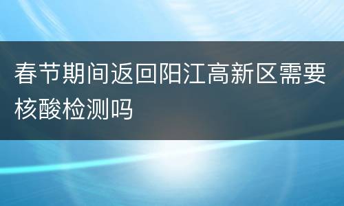 春节期间返回阳江高新区需要核酸检测吗