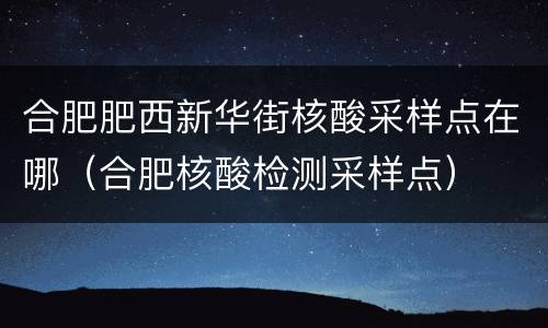 合肥肥西新华街核酸采样点在哪（合肥核酸检测采样点）