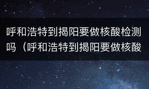 呼和浩特到揭阳要做核酸检测吗（呼和浩特到揭阳要做核酸检测吗今天）