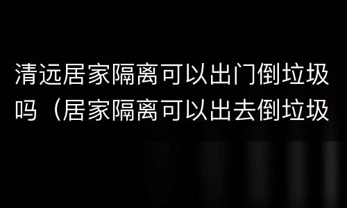 清远居家隔离可以出门倒垃圾吗（居家隔离可以出去倒垃圾吗）