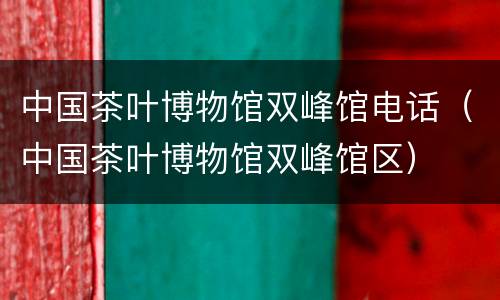 中国茶叶博物馆双峰馆电话（中国茶叶博物馆双峰馆区）