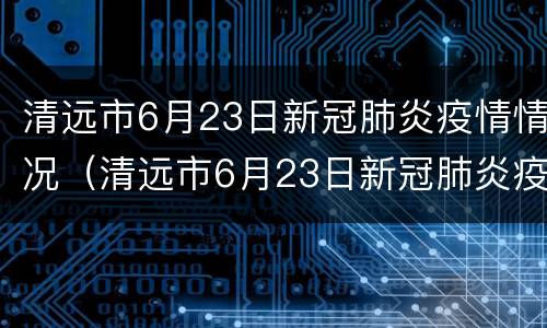清远市6月23日新冠肺炎疫情情况（清远市6月23日新冠肺炎疫情情况）
