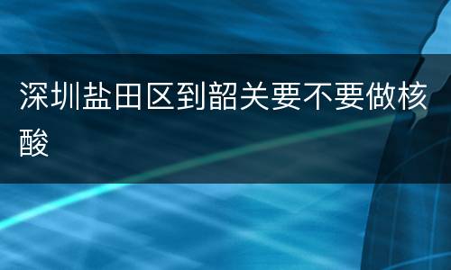 深圳盐田区到韶关要不要做核酸