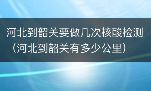 河北到韶关要做几次核酸检测（河北到韶关有多少公里）