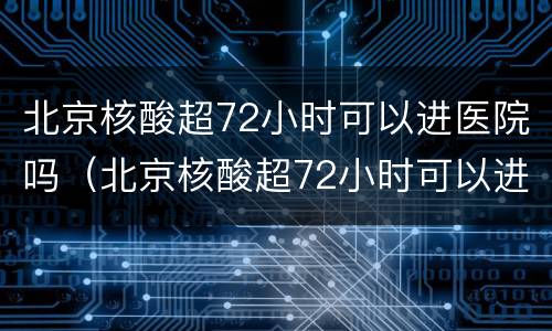 北京核酸超72小时可以进医院吗（北京核酸超72小时可以进医院吗现在）