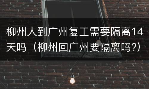 柳州人到广州复工需要隔离14天吗（柳州回广州要隔离吗?）