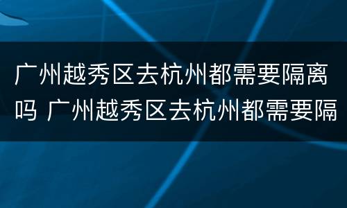 广州越秀区去杭州都需要隔离吗 广州越秀区去杭州都需要隔离吗今天
