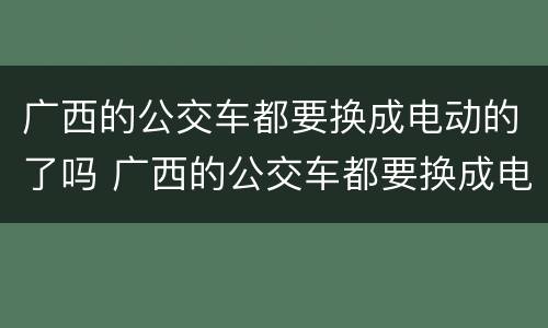 广西的公交车都要换成电动的了吗 广西的公交车都要换成电动的了吗