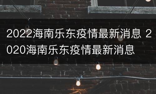 2022海南乐东疫情最新消息 2020海南乐东疫情最新消息