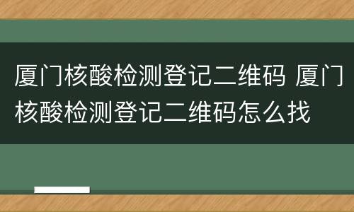 厦门核酸检测登记二维码 厦门核酸检测登记二维码怎么找