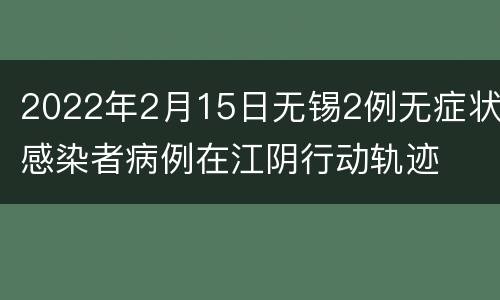 2022年2月15日无锡2例无症状感染者病例在江阴行动轨迹