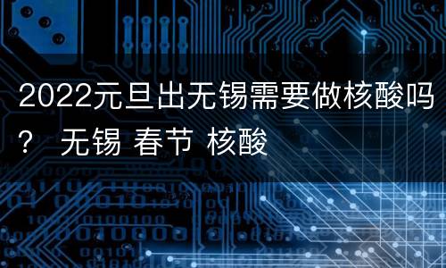 2022元旦出无锡需要做核酸吗？ 无锡 春节 核酸