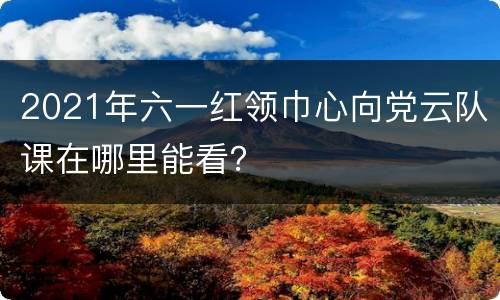 2021年六一红领巾心向党云队课在哪里能看？