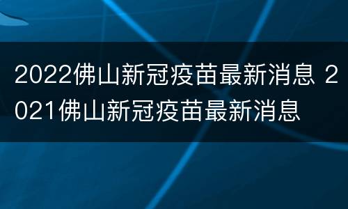 2022佛山新冠疫苗最新消息 2021佛山新冠疫苗最新消息
