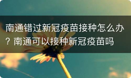 南通错过新冠疫苗接种怎么办? 南通可以接种新冠疫苗吗