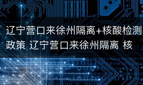 辽宁营口来徐州隔离+核酸检测政策 辽宁营口来徐州隔离 核酸检测政策最新